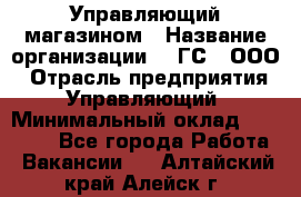 Управляющий магазином › Название организации ­ "ГС", ООО › Отрасль предприятия ­ Управляющий › Минимальный оклад ­ 35 000 - Все города Работа » Вакансии   . Алтайский край,Алейск г.